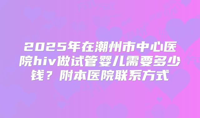 2025年在潮州市中心医院hiv做试管婴儿需要多少钱?附本医院联系方式