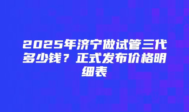 2025年济宁做试管三代多少钱？正式发布价格明细表
