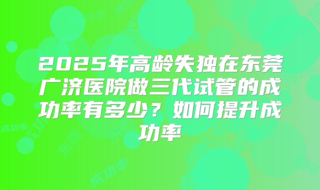 2025年高龄失独在东莞广济医院做三代试管的成功率有多少？如何提升成功率