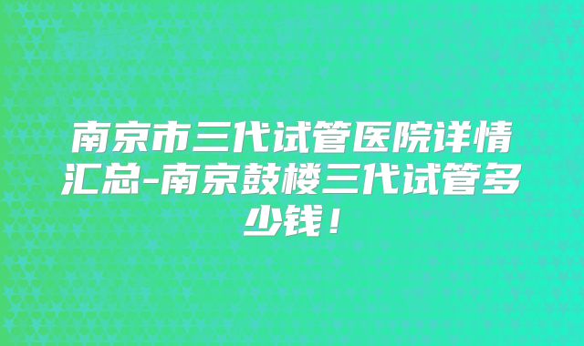 南京市三代试管医院详情汇总-南京鼓楼三代试管多少钱!
