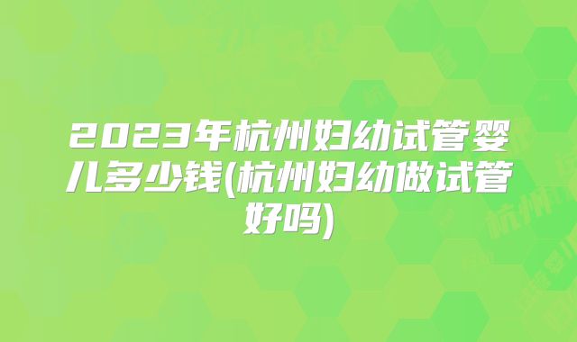 2023年杭州妇幼试管婴儿多少钱(杭州妇幼做试管好吗)