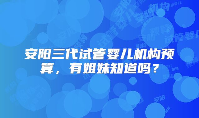 安阳三代试管婴儿机构预算，有姐妹知道吗？
