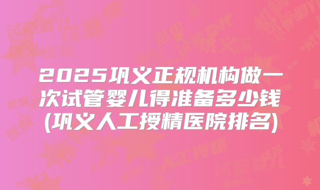 2025巩义正规机构做一次试管婴儿得准备多少钱(巩义人工授精医院排名)