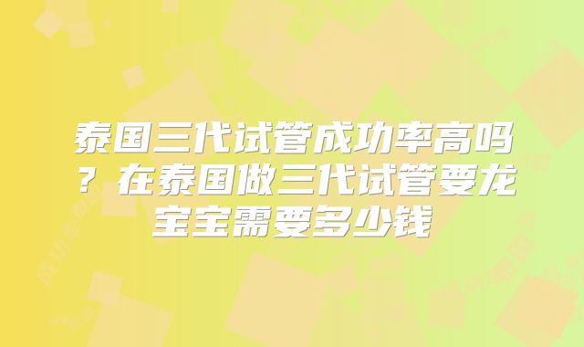 泰国三代试管成功率高吗？在泰国做三代试管要龙宝宝需要多少钱