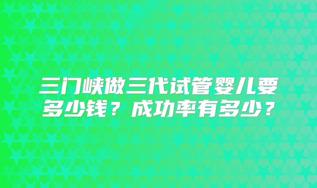三门峡做三代试管婴儿要多少钱？成功率有多少？