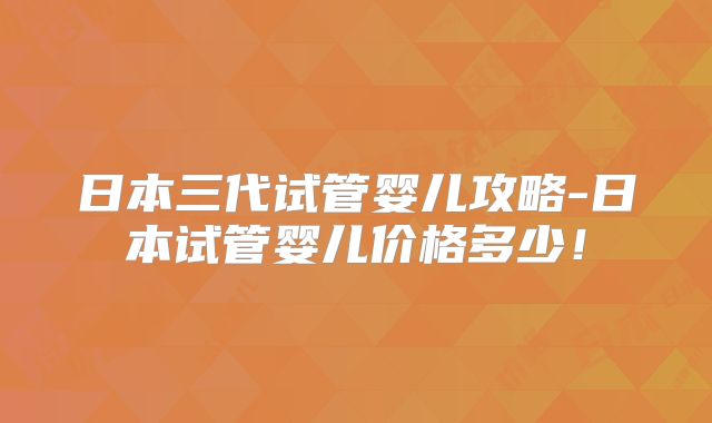日本三代试管婴儿攻略-日本试管婴儿价格多少！