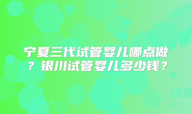 宁夏三代试管婴儿哪点做？银川试管婴儿多少钱？