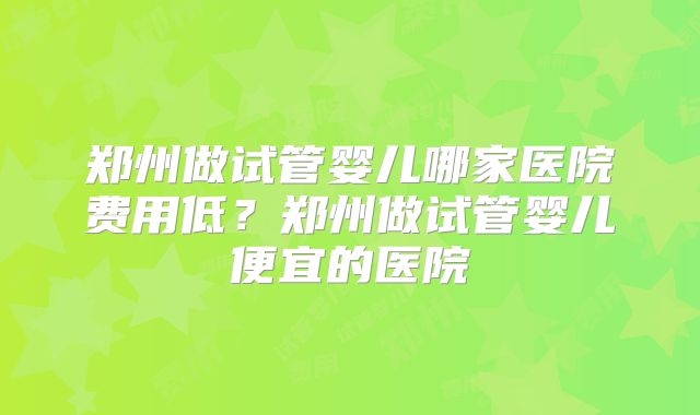 郑州做试管婴儿哪家医院费用低？郑州做试管婴儿便宜的医院