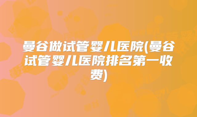 曼谷做试管婴儿医院(曼谷试管婴儿医院排名第一收费)