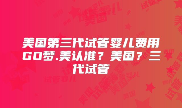 美国第三代试管婴儿费用GO梦.美认准？美国？三代试管