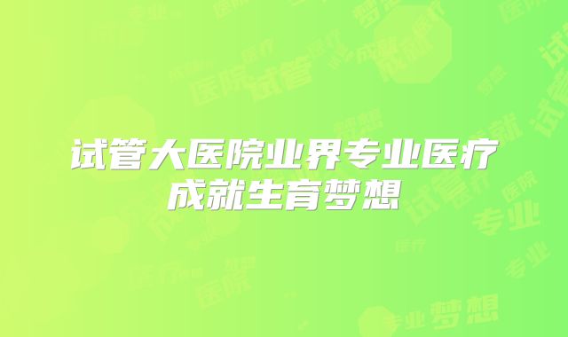 试管大医院业界专业医疗成就生育梦想