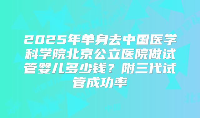 2025年单身去中国医学科学院北京公立医院做试管婴儿多少钱？附三代试管成功率