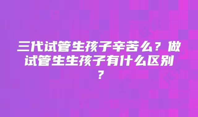 三代试管生孩子辛苦么？做试管生生孩子有什么区别？