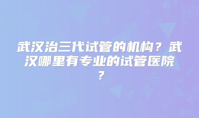 武汉治三代试管的机构？武汉哪里有专业的试管医院？