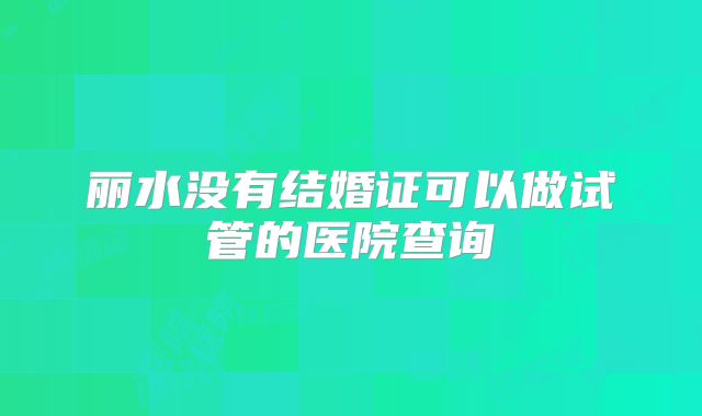 丽水没有结婚证可以做试管的医院查询