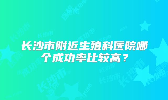长沙市附近生殖科医院哪个成功率比较高？