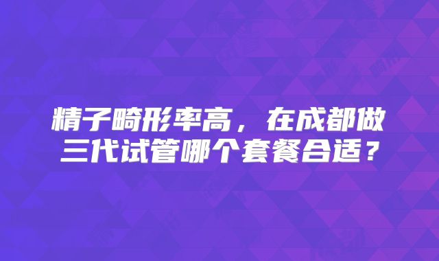 精子畸形率高,在成都做三代试管哪个套餐合适?