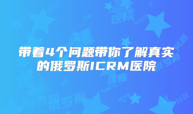 带着4个问题带你了解真实的俄罗斯ICRM医院