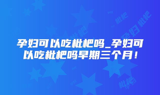 孕妇可以吃枇杷吗_孕妇可以吃枇杷吗早期三个月!