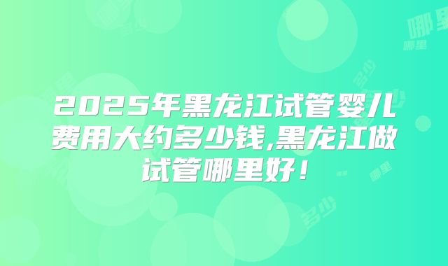 2025年黑龙江试管婴儿费用大约多少钱,黑龙江做试管哪里好!