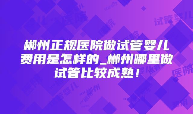 郴州正规医院做试管婴儿费用是怎样的_郴州哪里做试管比较成熟！