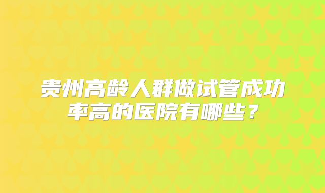 贵州高龄人群做试管成功率高的医院有哪些?