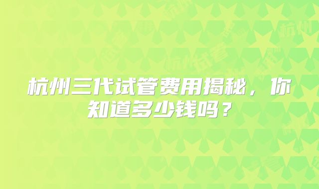 杭州三代试管费用揭秘，你知道多少钱吗？
