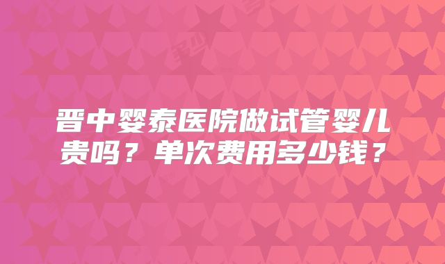 晋中婴泰医院做试管婴儿贵吗？单次费用多少钱？