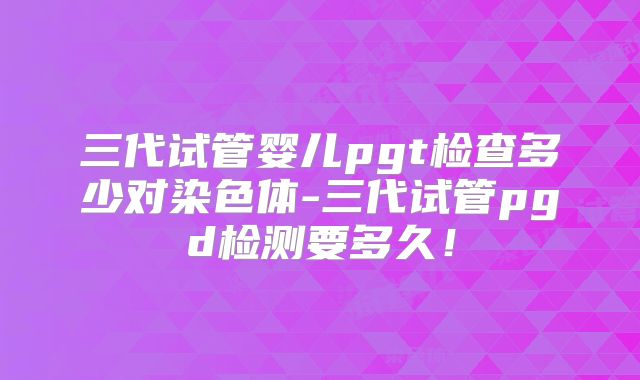 三代试管婴儿pgt检查多少对染色体-三代试管pgd检测要多久！