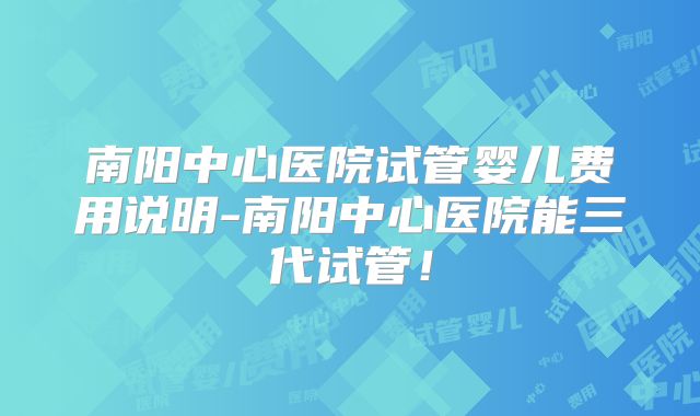 南阳中心医院试管婴儿费用说明-南阳中心医院能三代试管！