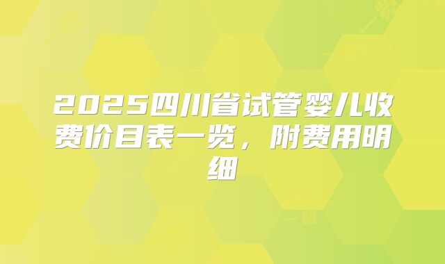 2025四川省试管婴儿收费价目表一览，附费用明细