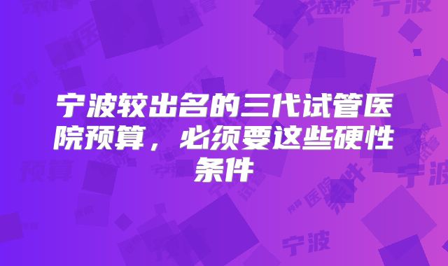 宁波较出名的三代试管医院预算,必须要这些硬性条件