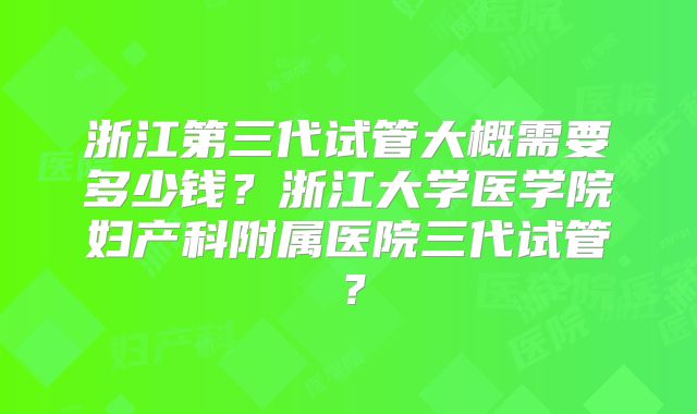 浙江第三代试管大概需要多少钱？浙江大学医学院妇产科附属医院三代试管？