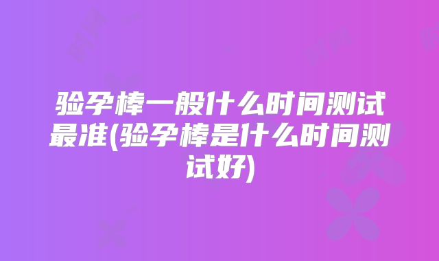 验孕棒一般什么时间测试最准(验孕棒是什么时间测试好)