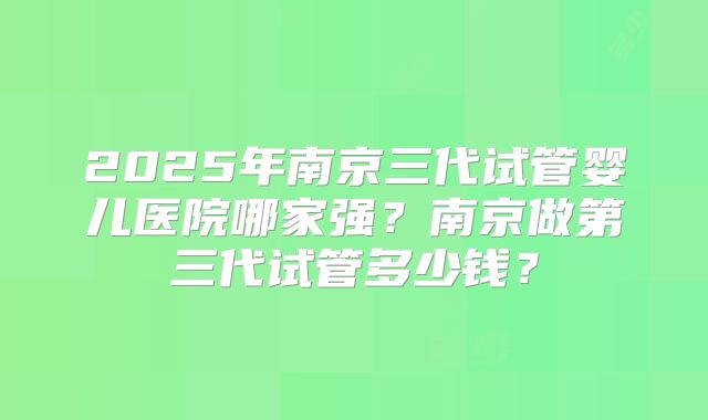 2025年南京三代试管婴儿医院哪家强?南京做第三代试管多少钱?