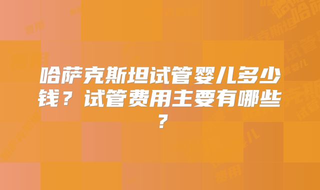 哈萨克斯坦试管婴儿多少钱？试管费用主要有哪些？