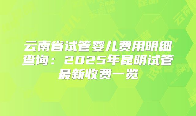 云南省试管婴儿费用明细查询：2025年昆明试管最新收费一览