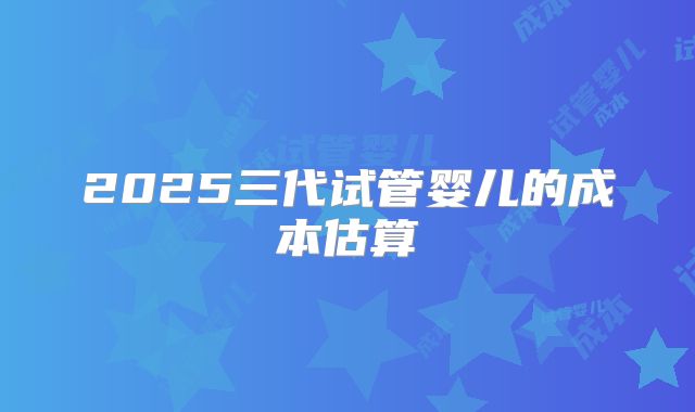 2025三代试管婴儿的成本估算