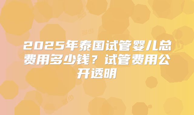 2025年泰国试管婴儿总费用多少钱？试管费用公开透明