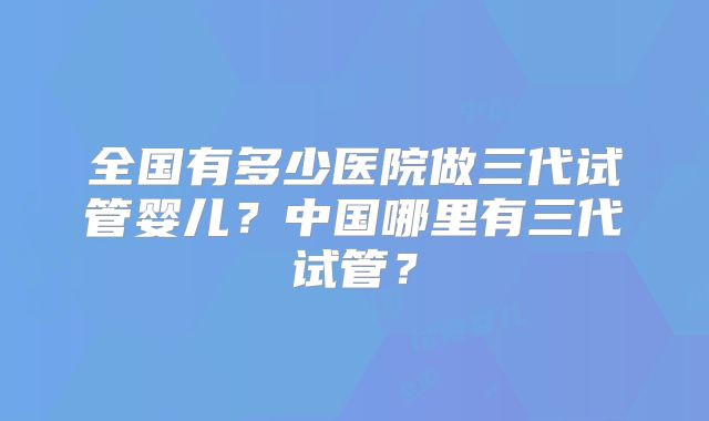 全国有多少医院做三代试管婴儿？中国哪里有三代试管？
