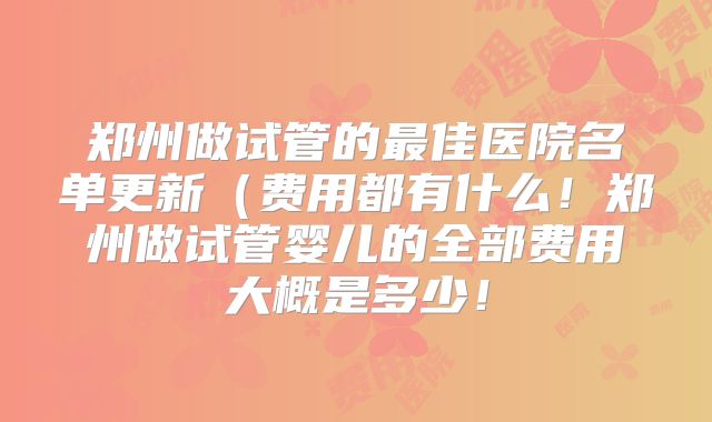 郑州做试管的最佳医院名单更新(费用都有什么!郑州做试管婴儿的全部费用大概是多少!