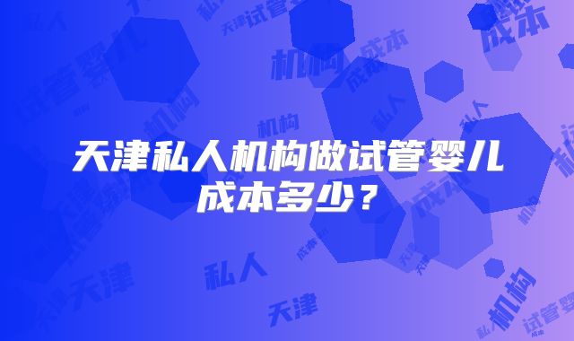 天津私人机构做试管婴儿成本多少？