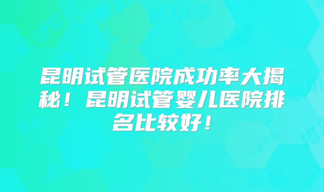 昆明试管医院成功率大揭秘!昆明试管婴儿医院排名比较好!