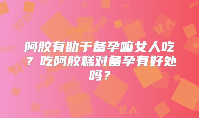 阿胶有助于备孕嘛女人吃？吃阿胶糕对备孕有好处吗？