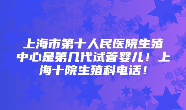 上海市第十人民医院生殖中心是第几代试管婴儿！上海十院生殖科电话！