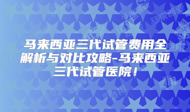 马来西亚三代试管费用全解析与对比攻略-马来西亚三代试管医院！