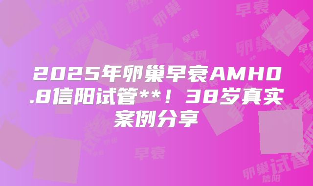 2025年卵巢早衰AMH0.8信阳试管**！38岁真实案例分享