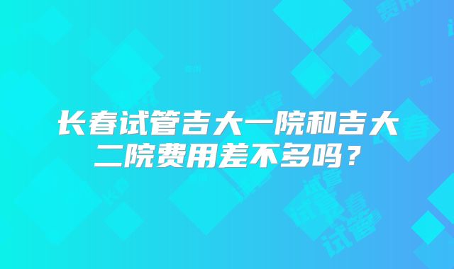 长春试管吉大一院和吉大二院费用差不多吗？