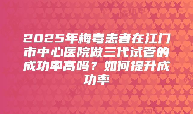 2025年梅毒患者在江门市中心医院做三代试管的成功率高吗?如何提升成功率