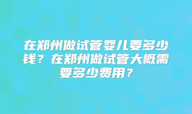 在郑州做试管婴儿要多少钱？在郑州做试管大概需要多少费用？